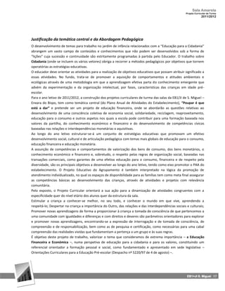 Sala Amarela
                                                                                                      Projeto Curricular de Turma
                                                                                                                   2011/2012




Justificação da temática central e da Abordagem Pedagógica
O desenvolvimento de temas para trabalho no jardim de infância relacionados com a “Educação para a Cidadania”
abrangem um vasto campo de conteúdos e conhecimentos que não podem ser desenvolvidos sob a forma de
“lições” cuja sucessão e continuidade são estritamente programadas à partida pelo Educador. O trabalho sobre
Cidadania (onde se incluem os vários vetores) obriga a recorrer a métodos pedagógicos por objetivos que tornem
operatórias as estratégias educativas.
O educador deve orientar as atividades para a realização de objetivos educativos que possam atribuir significado a
essas atividades. No fundo, trata‐se de promover a aquisição de comportamentos e atitudes ambientais e
ecológicas através de uma metodologia em que a aprendizagem efetiva parta do conhecimento emergente que
advém da experimentação e da organização intelectual, por fases, características das crianças em idade pré-
escolar.
Para o ano letivo de 2011/2012, a construção dos projetos curriculares de turma das salas da EB1/JI de S. Miguel –
Enxara do Bispo, tem como temática central (do Plano Anual de Atividades do Estabelecimento), “Poupar é que
está a dar” e pretende ser um projeto de educação financeira, onde se abordarão as questões relativas ao
desenvolvimento de uma consciência coletiva de economia social, solidariedade, reciclagem, reaproveitamento,
educação para o consumo e outros aspetos nos quais a escola pode contribuir para uma formação baseada nos
valores da partilha, do conhecimento económico e financeiro e do desenvolvimento de competências cívicas
baseadas nas relações e interdependências monetárias e aquisitivas.
Ao longo do ano letivo estruturar-se-á um conjunto de estratégias educativas que promovam um efetivo
desenvolvimento social, cultural e de articulação pedagógica com temas mais globais de educação para o consumo,
educação financeira e educação monetária.
A assunção de competências e comportamentos de valorização dos bens de consumo, dos bens monetários, o
conhecimento económico e financeiro e, sobretudo, o respeito pelas regras de organização social, baseadas nas
transações comerciais, como garantes de uma efetiva educação para o consumo, financeira e de respeito pela
diversidade, são os principais objetivos a desenvolver ao longo do ano letivo, tendo como eixo promotor o PAA do
estabelecimento. O Projeto Educativo do Agrupamento é também interpretado na lógica da promoção de
atendimento individualizado, no qual os espaços de disponibilidade para as famílias tem como meta final assegurar
as competências básicas ao desenvolvimento das crianças, através de atividades e projetos com relevância
comunitária.
Pelo exposto, o Projeto Curricular orientará a sua ação para a dinamização de atividades congruentes com a
especificidade quer do nível etário dos alunos quer da estrutura da sala.
Estimular a criança a conhecer‐se melhor, no seu todo, e conhecer o mundo em que vive, aprendendo a
respeitá‐lo; Despertar na criança a importância do Outro, das relações e das interdependências sociais e culturais;
Promover novas aprendizagens de forma a proporcionar à criança a tomada de consciência de que pertencemos a
uma comunidade com igualdades e diferenças e com direitos e deveres são parâmetros orientadores para explorar
e promover novas aprendizagens, encontrando‐se a expressão de interrogação e de tomada de consciência, de
compreensão e de responsabilização, bem como as de pesquisa e certificação, como necessárias para uma cabal
compreensão das realidades vividas que fundamentam a pertença a um grupo e às suas regras.
É objetivo deste projeto de trabalho, valorizar o tema que consideramos de extrema importância – a Educação
Financeira e Económica –, numa perspetiva de educação para a cidadania e para os valores, constituindo um
referencial orientador a formação pessoal e social, como fundamentado e apresentado em sede legislativa –
Orientações Curriculares para a Educação Pré-escolar (Despacho nº 5220/97 de 4 de agosto) –.




                                                                                                       EB1+JI S. Miguel 17
 