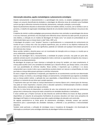 Sala Amarela
                                                                                                     Projeto Curricular de Turma
                                                                                                                  2011/2012




Intervenção educativa, opções metodológicas e planeamento estratégico
Visando exclusivamente o desenvolvimento e a aprendizagem dos alunos, os projetos pedagógicos permitem
integrar um conjunto diversificado de atividades e a abordagem de diferentes áreas de conteúdo numa finalidade
comum que liga os diferentes momentos de decisão, planeamento, realização, avaliação e comunicação.
Apesar do planeamento educativo se desenvolver através de trabalho coletivo, na escola, com as famílias e com os
parceiros, o trabalho de organização metodológica depende de uma decisão isolada do professor e da procura dos
alunos.
O objetivo de orientar a prática pedagógica para processos educativos mais centrados na aprendizagem dos alunos
e nos seus interesses, permitindo uma articulação entre diferentes áreas e domínios do saber permite, do ponto de
vista didático, a utilização de um modelo de Abordagem de Projeto como “um estudo em profundidade de um
determinado tópico que as crianças levam a cabo” (Katz, 1997, p.3).
A abordagem de projeto e com “projetos” favorece o aprofundamento e a compreensão do conhecimento do
mundo em que a criança vive e das suas próprias experiências, pois, ao centrar‐se nos objetivos intelectuais faz
com que o conhecimento se torne mais significativo, podendo ser realizado com qualquer tema desde que parta
dos interesses das crianças.
Nesse sentido, também o docente passa a ser um incentivador da interação entre as crianças e o mundo que as
cerca, enfatizando a participação ativa delas.
Este tipo de abordagem não é, necessariamente, a totalidade do projeto curricular, mas pode ser parte dele,
podendo contudo assumir uma posição privilegiada de modo a estimular as capacidades emergentes das crianças e
ajudá‐las no seu desenvolvimento.
Na abordagem de projeto por haver interesse e motivação da criança há, também, um maior envolvimento. A
criança pode escolher entre uma variedade de atividades que o docente oferece, que deseja realizar, e de acordo
com suas possibilidades de enfrentar desafios. Nesse sentido, é importante que o professor e os alunos
compreendam que a escola é vida e que as experiências escolares devem ser naturais e compartilhadas, de modo
que todas as crianças delas possam participar e contribuir ativamente.
Às vezes a origem das experiências é inesperada, pois depende de um acontecimento ocorrido num determinado
espaço e tempo, no entanto, o seu prolongar obriga a um planeamento, nomeadamente que organize as atividades
que as crianças podem realizar, a aplicação das suas capacidades, a disponibilidade de recursos, o interesse do
professor e o momento do ano letivo que o projeto apareceu.
É importante notar que nem todas as crianças desenvolvem os mesmos tópicos com o mesmo grau de interesse,
mas pode ser muito importante a maneira como o educador apresenta a temática/projeto atraindo a atenção
delas, relacionando a novidade com algo já conhecido.
Esta não é a única forma de desenvolver os projetos de aula, mas certamente será uma dos mais promissoras
porque atrai o interesse das crianças de modo a envolvê‐las em atividades desafiantes e motivadoras.
É nesse sentido que o Projeto Curricular da Sala Amarela do Jardim‐de‐infância da Enxara do Bispo pretende
disponibilizar um conjunto de pressupostos facilitadores do processo educativo com base numa perspetiva de
Abordagem de Projeto e é nesta perspetiva que toda a opção estratégica do educador será construída.
De seguida apresentam‐se as linhas gerais do planeamento estratégico, tentando, sempre que possível,
direcioná‐lo para a apresentação das atividades realizadas, e refletindo a sua pertinência e intencionalidade
educativa.
Também neste particular, a utilização de estratégias novas e inovadoras de divulgação e de dinamização da
informação se constituem como estratégias distintivas da abordagem holística da educação.




                                                                                                      EB1+JI S. Miguel 21
 