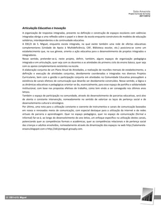 Sala Amarela
                                                                                                                 Projeto Curricular de Turma
                                                                                                                              2011/2012




               Articulação Educativa e Inovação
               A organização de respostas integradas, presente na definição e construção de espaços escolares com valências
               integradas obriga a uma reflexão sobre o papel e o dever da escola enquanto construtora de modelos de educação
               solidários, interdependentes e de continuidade educativa.
               A EB1/JI de S. Miguel, enquanto escola integrada, na qual existe também uma rede de ofertas educativas
               complementares (Unidade de Apoio à Multideficiência, CAF, Biblioteca escolar, etc.) posiciona‐se como um
               estabelecimento que, na sua génese, orienta a ação educativa para o desenvolvimento de projetos integrados e
               integradores.
               Nesse sentido, pretender‐se‐á, neste projeto, definir, também, alguns espaços de organização pedagógica
               integrada e em articulação, quer seja com os docentes e as atividades do primeiro ciclo do ensino básico, quer seja
               com os apoios complementares existentes na escola.
               A elaboração conjunta de um Plano Anual de Atividades, a realização de reuniões mensais de estabelecimento, a
               definição e execução de atividades conjuntas, devidamente coordenadas e integradas nos diversos Projetos
               Curriculares, bem com a gestão e participação conjunta em atividades na Comunidade Educativa pressupõem a
               existência de canais efetivos de comunicação que deverão ser devidamente construídos. Nesse sentido, a lógica e
               as dinâmicas educativas e pedagógicas orientar‐se‐ão, essencialmente, para esse espaço de partilha e solidariedade
               institucional, com base nas propostas efetivas de trabalho, como tem vindo a ser conseguido nos últimos anos
               letivos.
               Também o espaço de participação na comunidade, através do desenvolvimento de parcerias educativas, será alvo
               de atenta e constante intervenção, nomeadamente no sentido de valorizar os laços de pertença social e de
               desenvolvimento cultural e etnológico.
               Por último, uma nota para a utilização constante e coerente de instrumentos e canais de comunicação baseados
               em novos e renovados meios de comunicação, com especial destaque para a utilização da internet e de redes
               virtuais de parceria e aprendizagem. Quer no espaço pedagógico, quer no espaço de comunicação (formal e
               informal) far‐se‐á, ao longo do desenvolvimento do ano letivo, um enfoque específico na utilização destes canais,
               potenciando quer as competências formais e académicas, quer as competências relacionais e de pertença social
               das crianças e adultos envolvidos, nomeadamente através da dinamização dos espaços na web http://salamarela-
               enxara.blogspot.com e http://eb1jismiguel.grouply.com.




22 EB1+JI S. Miguel
 