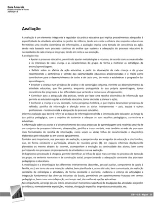 Sala Amarela
Projeto Curricular de Turma
2010/2011




                  Avaliação
                  A avaliação é um elemento integrante e regulador da prática educativa que implica procedimentos adequados à
                  especificidade da atividade educativa no jardim de infância, tendo em conta a eficácia das respostas educativas.
                  Permitindo uma recolha sistemática de informações, a avaliação implica uma tomada de consciência da ação,
                  sendo esta baseada num processo contínuo de análise que sustenta a adequação do processo educativo às
                  necessidades de cada criança e do grupo, tendo em conta a sua evolução.
                  A avaliação visa:
                         • Apoiar o processo educativo, permitindo ajustar metodologias e recursos, de acordo com as necessidades
                         e os interesses de cada criança e as características do grupo, de forma a melhorar as estratégias de
                         ensino/aprendizagem;
                         • Refletir sobre os efeitos da ação educativa, a partir da observação de cada criança e do grupo,
                         reconhecendo a pertinência e sentido das oportunidades educativas proporcionadas e o modo como
                         contribuíram para o desenvolvimento de todas e de cada uma, de modo a estabelecer a progressão das
                         aprendizagens;
                         • Envolver a criança num processo de análise e de construção conjunta, inerente ao desenvolvimento da
                         atividade educativa, que lhe permita, enquanto protagonista da sua própria aprendizagem, tomar
                         consciência dos progressos e das dificuldades que vai tendo e como as vai ultrapassando;
                         • Contribuir para a adequação das práticas, tendo por base uma recolha sistemática de informação que
                         permita ao educador regular a atividade educativa, tomar decisões e planear a ação;
                         • Conhecer a criança e o seu contexto, numa perspetiva holística, o que implica desenvolver processos de
                         reflexão, partilha de informação e aferição entre os vários intervenientes – pais, equipa e outros
                         profissionais – tendo em vista a adequação do processo educativo.
                  O termo avaliação aqui deverá referir‐se ao leque de informação recolhida e sintetizada pelo educador, ao longo da
                  sua prática pedagógica, com o objetivo de sustentar e adequar as suas escolhas pedagógicas, curriculares e
                  educativas.
                  A informação sobre os alunos e o desenvolvimento dos seus processos de aprendizagem será recolhida através de
                  um conjunto de processos informais, observações, partilha e trocas verbais, mas também através de processos
                  mais formalizados de recolha de informação, como sejam as várias fichas de caracterização e diagnóstico
                  elaboradas pelo educador ou em uso no agrupamento.
                  Também será importante, nos processos de avaliação, a perspetiva dos encarregados de educação e das famílias,
                  que, de forma constante e participada, através de reuniões gerais (3), em espaços informais devidamente
                  planeados ou mesmo através da Internet, acompanham a evolução ou continuidade dos alunos, bem como
                  participando nos processos de planeamento de atividades e na sua avaliação.
                  O diagnóstico processado à chegada, permite identificar as linhas de ação mais corretas no processo de evolução
                  do grupo, na vertente normativa e de construção social, proporcionando a adequação constante dos processos
                  pedagógicos e educativos.
                  A mobilização e a dinamização dos diferentes intervenientes (docentes, pessoal auxiliar, componente de apoio à
                  família, etc.) em torno de uma intenção coletiva, bem planificada e, acima de tudo, bem comunicada, de avaliação
                  constante de estratégias e atividades, de forma constante e coerente, evidencia o esforço de articulação e
                  integração fundamental das diversas iniciativas da Escola, permitindo um aproveitamento frutuoso em termos
                  pedagógicos, bem como uma adaptação, em tempo real, das melhores opções educativas.
                  Será importante, ao longo do ano letivo, desenvolver momentos específicos de divulgação das atividades do jardim
                  de infância, nomeadamente exposições, mostras, divulgação específica de produtos produzidos, etc.


                                                                                                                        EB1+JI S. Miguel 29
 