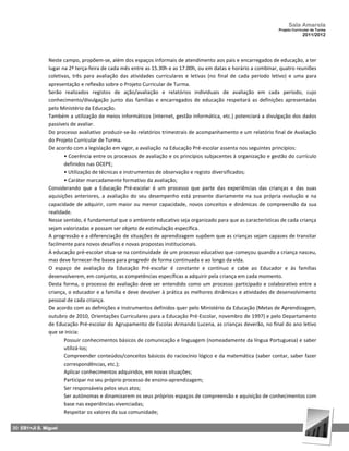 Sala Amarela
                                                                                                                Projeto Curricular de Turma
                                                                                                                             2011/2012




               Neste campo, propõem‐se, além dos espaços informais de atendimento aos pais e encarregados de educação, a ter
               lugar na 2ª terça-feira de cada mês entre as 15.30h e as 17.00h, ou em datas e horário a combinar, quatro reuniões
               coletivas, três para avaliação das atividades curriculares e letivas (no final de cada período letivo) e uma para
               apresentação e reflexão sobre o Projeto Curricular de Turma.
               Serão realizados registos de ação/avaliação e relatórios individuais de avaliação em cada período, cujo
               conhecimento/divulgação junto das famílias e encarregados de educação respeitará as definições apresentadas
               pelo Ministério da Educação.
               Também a utilização de meios informáticos (internet, gestão informática, etc.) potenciará a divulgação dos dados
               passíveis de avaliar.
               Do processo avaliativo produzir‐se‐ão relatórios trimestrais de acompanhamento e um relatório final de Avaliação
               do Projeto Curricular de Turma.
               De acordo com a legislação em vigor, a avaliação na Educação Pré-escolar assenta nos seguintes princípios:
                      • Coerência entre os processos de avaliação e os princípios subjacentes à organização e gestão do currículo
                      definidos nas OCEPE;
                      • Utilização de técnicas e instrumentos de observação e registo diversificados;
                      • Caráter marcadamente formativo da avaliação;
               Considerando que a Educação Pré-escolar é um processo que parte das experiências das crianças e das suas
               aquisições anteriores, a avaliação do seu desempenho está presente diariamente na sua própria evolução e na
               capacidade de adquirir, com maior ou menor capacidade, novos conceitos e dinâmicas de compreensão da sua
               realidade.
               Nesse sentido, é fundamental que o ambiente educativo seja organizado para que as características de cada criança
               sejam valorizadas e possam ser objeto de estimulação específica.
               A progressão e a diferenciação de situações de aprendizagem supõem que as crianças sejam capazes de transitar
               facilmente para novos desafios e novas propostas institucionais.
               A educação pré-escolar situa-se na continuidade de um processo educativo que começou quando a criança nasceu,
               mas deve fornecer‐lhe bases para progredir de forma continuada e ao longo da vida.
               O espaço de avaliação da Educação Pré-escolar é constante e contínuo e cabe ao Educador e às famílias
               desenvolverem, em conjunto, as competências específicas a adquirir pela criança em cada momento.
               Desta forma, o processo de avaliação deve ser entendido como um processo participado e colaborativo entre a
               criança, o educador e a família e deve devolver à prática as melhores dinâmicas e atividades de desenvolvimento
               pessoal de cada criança.
               De acordo com as definições e instrumentos definidos quer pelo Ministério da Educação (Metas de Aprendizagem,
               outubro de 2010, Orientações Curriculares para a Educação Pré-Escolar, novembro de 1997) e pelo Departamento
               de Educação Pré-escolar do Agrupamento de Escolas Armando Lucena, as crianças deverão, no final do ano letivo
               que se inicia:
                      Possuir conhecimentos básicos de comunicação e linguagem (nomeadamente da língua Portuguesa) e saber
                      utilizá‐los;
                      Compreender conteúdos/conceitos básicos do raciocínio lógico e da matemática (saber contar, saber fazer
                      correspondências, etc.);
                      Aplicar conhecimentos adquiridos, em novas situações;
                      Participar no seu próprio processo de ensino‐aprendizagem;
                      Ser responsáveis pelos seus atos;
                      Ser autónomas e dinamizarem os seus próprios espaços de compreensão e aquisição de conhecimentos com
                      base nas experiências vivenciadas;
                      Respeitar os valores da sua comunidade;

30 EB1+JI S. Miguel
 