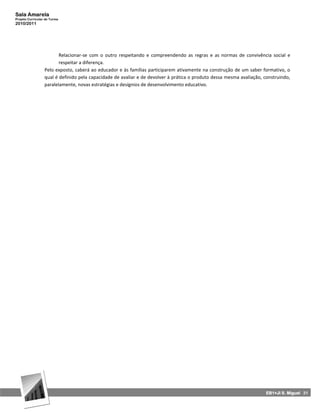 Sala Amarela
Projeto Curricular de Turma
2010/2011




                         Relacionar‐se com o outro respeitando e compreendendo as regras e as normas de convivência social e
                         respeitar a diferença.
                  Pelo exposto, caberá ao educador e às famílias participarem ativamente na construção de um saber formativo, o
                  qual é definido pela capacidade de avaliar e de devolver à prática o produto dessa mesma avaliação, construindo,
                  paralelamente, novas estratégias e desígnios de desenvolvimento educativo.




                                                                                                                       EB1+JI S. Miguel 31
 