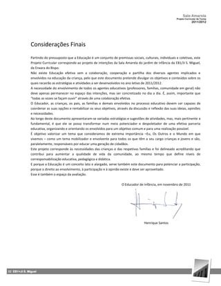 Sala Amarela
                                                                                                                  Projeto Curricular de Turma
                                                                                                                               2011/2012




               Considerações Finais
               Partindo do pressuposto que a Educação é um conjunto de premissas sociais, culturais, individuais e coletivas, este
               Projeto Curricular corresponde ao projeto de intenções da Sala Amarela do jardim de infância da EB1/JI S. Miguel,
               da Enxara do Bispo.
               Não existe Educação efetiva sem a colaboração, cooperação e partilha dos diversos agentes implicados e
               envolvidos na educação da criança, pelo que este documento pretende divulgar os objetivos e conteúdos sobre os
               quais recairão as estratégias e atividades a ser desenvolvidos no ano letivo de 2011/2012.
               A necessidade do envolvimento de todos os agentes educativos (professores, famílias, comunidade em geral) não
               deve apenas permanecer no espaço das intenções, mas ser concretizado no dia a dia. É, assim, importante que
               “todas as vozes se façam ouvir” através de uma colaboração efetiva.
               O Educador, as crianças, os pais, as famílias e demais envolvidos no processo educativo devem ser capazes de
               coordenar as suas opções e rentabilizar os seus objetivos, através da discussão e reflexão das suas ideias, opiniões
               e necessidades.
               Ao longo deste documento apresentaram‐se variadas estratégias e sugestões de atividades, mas, mais pertinente e
               fundamental, é que ele se possa transformar num meio potenciador e despoletador de uma efetiva parceria
               educativa, organizando e orientando os envolvidos para um objetivo comum e para uma realização possível.
               É objetivo valorizar um tema que consideramos de extrema importância –Eu, Os Outros e o Mundo em que
               vivemos – como um tema mobilizador e envolvente para todos os que têm a seu cargo crianças e jovens e são,
               paralelamente, responsáveis por educar uma geração de cidadãos.
               Este projeto corresponde às necessidades das crianças e das respetivas famílias e foi delineado acreditando que
               contribui para aumentar a qualidade de vida da comunidade, ao mesmo tempo que define níveis de
               corresponsabilização educativa, pedagógica e didática.
               E porque a Educação é um conceito lato e alargado, serve também este documento para potenciar a participação,
               porque o direito ao envolvimento, à participação e à opinião existe e deve ser aproveitado.
               Esse é também o espaço da avaliação.

                                                                             O Educador de Infância, em novembro de 2011




                                                                                            Henrique Santos




32 EB1+JI S. Miguel
 