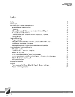Sala Amarela
                                                                           Projeto Curricular de Turma
                                                                                        2011/2012




Índice

Índice                                                                                  5
Introdução                                                                              7
Caracterização da Comunidade Escolar                                                    9
   A Freguesia da Enxara do Bispo                                                       9
   População                                                                            9
   A Escola Básica do 1º Ciclo com jardim de infância S. Miguel                        10
   As Salas do jardim de infância                                                      10
   Caracterização Geral do Grupo do Pré-Escolar (Sala Amarela)                         11
   Perfil do grupo                                                                     12
Opções Educativas                                                                      14
   Porquê Projeto?                                                                     14
   O Projeto Educativo do Agrupamento de Escolas Armando Lucena                        15
   Definição de Prioridades Educativas                                                 16
   Justificação da temática central e da Abordagem Pedagógica                          17
Organização do Ambiente Educativo                                                      18
   Calendário escolar                                                                  18
   Funcionamento e Dinâmica da Equipa                                                  18
   Horário do Educador                                                                 19
   Intencionalidade Educativa/Opções Curriculares                                      19
   Intervenção educativa, opções metodológicas e planeamento estratégico               21
   Articulação Educativa e Inovação                                                    22
   Planeamento Global                                                                  23
Considerações Finais                                                                   32
Anexos                                                                                 34
   Plano Anual de Atividades (EB1/JI S. Miguel – Enxara do Bispo)                      35
   Projeto de Prolongamento                                                            54




                                                                             EB1+JI S. Miguel 5
 