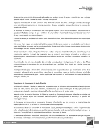 Sala Amarela
                                                                                                                  Projeto Curricular de Turma
                                                                                                                               2011/2012




               Na perspetiva construtivista de ocupação adequada, esse será um tempo de prazer e convívio em que a criança
               aprende noções básicas e formas de estar e partilhar com o outro.

               A palavra animação vem do latim “animus”, alma. Animar é dar vida, dar alma. A animação socioeducativa surge
               como estratégia complementar do sistema educativo e da ação pedagógica procurando reforçar o processo de
               socialização infantil.

               As atividades de animação socioeducativa têm como grande objetivo o fruir. Nestas atividades é mais importante o
               grau de satisfação das crianças do que a existência de um produto. É mais importante o prazer de estar e conviver
               do que a preocupação com a aprendizagem.

               O tempo de animação socioeducativa é mais solto, menos estruturado, mais aberto conduzindo à multiplicidade de
               respostas.

               Este tempo é um espaço sem caráter obrigatório, que permite à criança envolver-se em atividades que lhe deem
               maior satisfação e serem por ela livremente escolhidas, desde construções, leituras, conversas ou simplesmente
               estar entregue aos seus próprios pensamentos.

               Brincar e construir é o meio pelo qual a criança leva a cabo a conquista das atividades futuras. É o estímulo para o
               crescimento orgânico, é através da imaginação que se conduz à concretização orientada e se obtém um
               desenvolvimento mais completo. O trabalho de construção em grupo tem uma forte componente pedagógica e
               socializante.

               A participação dos pais nas atividades de animação socioeducativa é indispensável. Os saberes dos filhos
               constroem-se a partir dos saberes dos pais, se entenderem que a qualidade deste tempo tem a ganhar com a sua
               participação.

               A componente de apoio à família deve ser desenvolvida pelas equipas educativas que encontrarão formas de a
               enriquecer, adequando-a às características específicas da comunidade a que se destina. A troca e a reflexão
               permitirá uma componente de apoio à família qualificada, que dignificará os profissionais e dará mais satisfação às
               crianças e aos seus pais.



               Organização da Componente de Apoio À Família

               A Lei-Quadro considera a educação pré-escolar “a primeira etapa da educação básica no processo de educação ao
               longo da vida”, reforço da função educativa, estabelecendo que estas instituições de educação pré-escolar
               proporcionam atividades educativas e de apoio à família, reconhecimento da função social.

               Segundo textos do próprio Ministério da Educação entende-se Componente de Apoio à Família as entradas, os
               almoços, os tempos depois das atividades educativas/letivas (prolongamento de horário) e o período de
               interrupções letivas.

               As formas de funcionamento da componente de apoio à família têm que ter em conta as características da
               organização/instituição, os recursos da comunidade e as formas de gestão.

               Na Escola Básica do 1º CEB com Jardim de Infância de S. Miguel, a Componente de Apoio à Família é supervisionada
               pelos educadores de infância colocados nas três salas de atividade, sendo que as Assistentes Operacionais e o
               Assistente Técnico CAF são da responsabilidade da Câmara Municipal de Mafra.

               Os educadores de infância asseguram, em conjunto com o assistente técnico CAF, a reflexão e avaliação conjunta
               de atividades e estratégias em reuniões mensais, a definir no início de cada período letivo.

56 EB1+JI S. Miguel
 