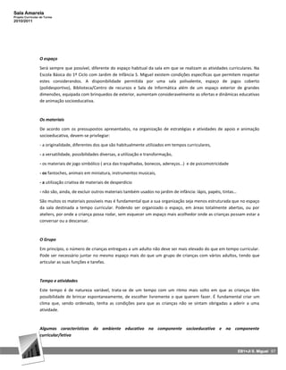 Sala Amarela
Projeto Curricular de Turma
2010/2011




                  O espaço

                  Será sempre que possível, diferente do espaço habitual da sala em que se realizam as atividades curriculares. Na
                  Escola Básica do 1º Ciclo com Jardim de Infância S. Miguel existem condições específicas que permitem respeitar
                  estes considerandos. A disponibilidade permitida por uma sala polivalente, espaço de jogos coberto
                  (polidesportivo), Biblioteca/Centro de recursos e Sala de Informática além de um espaço exterior de grandes
                  dimensões, equipada com brinquedos de exterior, aumentam consideravelmente as ofertas e dinâmicas educativas
                  de animação socioeducativa.



                  Os materiais

                  De acordo com os pressupostos apresentados, na organização de estratégias e atividades de apoio e animação
                  socioeducativa, devem-se privilegiar:

                  - a originalidade, diferentes dos que são habitualmente utilizados em tempos curriculares,

                  - a versatilidade, possibilidades diversas, a utilização e transformação,

                  - os materiais de jogo simbólico ( arca das trapalhadas, bonecos, adereços…) e de psicomotricidade

                  - os fantoches, animais em miniatura, instrumentos musicais,

                  - a utilização criativa de materiais de desperdício

                  - não são, ainda, de excluir outros materiais também usados no jardim de infância: lápis, papéis, tintas…

                  São muitos os materiais possíveis mas é fundamental que a sua organização seja menos estruturada que no espaço
                  da sala destinada a tempo curricular. Podendo ser organizado o espaço, em áreas totalmente abertas, ou por
                  ateliers, por onde a criança possa rodar, sem esquecer um espaço mais acolhedor onde as crianças possam estar a
                  conversar ou a descansar.



                  O Grupo

                  Em princípio, o número de crianças entregues a um adulto não deve ser mais elevado do que em tempo curricular.
                  Pode ser necessário juntar no mesmo espaço mais do que um grupo de crianças com vários adultos, tendo que
                  articular as suas funções e tarefas.



                  Tempo e atividades

                  Este tempo é de natureza variável, trata-se de um tempo com um ritmo mais solto em que as crianças têm
                  possibilidade de brincar espontaneamente, de escolher livremente o que querem fazer. É fundamental criar um
                  clima que, sendo ordenado, tenha as condições para que as crianças não se sintam obrigadas a aderir a uma
                  atividade.



                  Algumas características do ambiente educativo na componente socioeducativa e na componente
                  curricular/letiva


                                                                                                                              EB1+JI S. Miguel 57
 