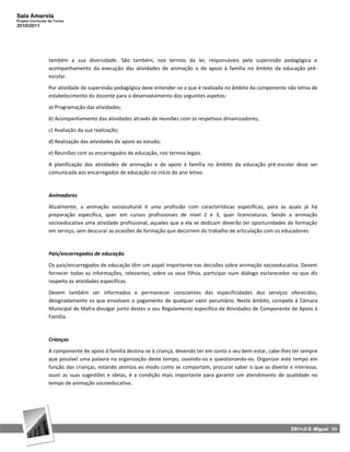 Sala Amarela
Projeto Curricular de Turma
2010/2011




                  também a sua diversidade. São também, nos termos da lei, responsáveis pela supervisão pedagógica e
                  acompanhamento da execução das atividades de animação e de apoio à família no âmbito da educação pré-
                  escolar.

                  Por atividade de supervisão pedagógica deve entender-se a que é realizada no âmbito da componente não letiva de
                  estabelecimento do docente para o desenvolvimento dos seguintes aspetos:

                  a) Programação das atividades;

                  b) Acompanhamento das atividades através de reuniões com os respetivos dinamizadores;

                  c) Avaliação da sua realização;

                  d) Realização das atividades de apoio ao estudo;

                  e) Reuniões com os encarregados de educação, nos termos legais.

                  A planificação das atividades de animação e de apoio à família no âmbito da educação pré-escolar deve ser
                  comunicada aos encarregados de educação no início do ano letivo.



                  Animadores

                  Atualmente, a animação sociocultural é uma profissão com características específicas, para as quais já há
                  preparação específica, quer em cursos profissionais de nível 2 e 3, quer licenciaturas. Sendo a animação
                  socioeducativa uma atividade profissional, aqueles que a ela se dedicam deverão ter oportunidades de formação
                  em serviço, sem descurar as ocasiões de formação que decorrem do trabalho de articulação com os educadores.



                  Pais/encarregados de educação

                  Os pais/encarregados de educação têm um papel importante nas decisões sobre animação socioeducativa. Devem
                  fornecer todas as informações, relevantes, sobre os seus filhos, participar num diálogo esclarecedor no que diz
                  respeito às atividades específicas.

                  Devem também ser informados e permanecer conscientes das especificidades dos serviços oferecidos,
                  designadamente os que envolvam o pagamento de qualquer valor pecuniário. Neste âmbito, compete à Câmara
                  Municipal de Mafra divulgar junto destes o seu Regulamento específico de Atividades de Componente de Apoio à
                  Família.



                  Crianças

                  A componente de apoio à família destina-se à criança, devendo ter em conta o seu bem-estar, cabe-lhes ter sempre
                  que possível uma palavra na organização deste tempo, ouvindo-os e questionando-os. Organizar este tempo em
                  função das crianças, estando atentos ao modo como se comportam, procurar saber o que as diverte e interessa,
                  ouvir as suas sugestões e ideias, é a condição mais importante para garantir um atendimento de qualidade no
                  tempo de animação socioeducativa.




                                                                                                                      EB1+JI S. Miguel 59
 