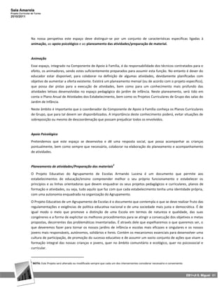 Sala Amarela
Projeto Curricular de Turma
2010/2011




                  Na nossa perspetiva este espaço deve distinguir-se por um conjunto de características específicas ligadas à
                  animação, ao apoio psicológico e ao planeamento das atividades/preparação de material.



                  Animação

                  Esse espaço, integrado na Componente de Apoio à Família, é da responsabilidade dos técnicos contratados para o
                  efeito, os animadores, sendo estes suficientemente preparados para assumir esta função. No entanto é dever do
                  educador estar disponível, para colaborar na definição de algumas atividades, devidamente planificadas com
                  objetivo de aumentar a oferta existente. Existirá um planeamento mensal (ou de acordo com o projeto específico),
                  que possa dar pistas para a execução de atividades, bem como para um conhecimento mais profundo das
                  atividades letivas desenvolvidas no espaço pedagógico do jardim de infância. Neste planeamento, será tido em
                  conta o Plano Anual de Atividades dos Estabelecimento, bem como os Projetos Curriculares de Grupo das salas do
                  Jardim de Infância.

                  Neste âmbito é importante que o coordenador da Componente de Apoio à Família conheça os Planos Curriculares
                  de Grupo, que para tal devem ser disponibilizados. A importância deste conhecimento poderá, evitar situações de
                  sobreposição ou mesmo de descoordenação que possam prejudicar todos os envolvidos.



                  Apoio Psicológico

                  Pretendemos que este espaço se desenvolva e dê uma resposta social, que possa acompanhar as crianças
                  pontualmente, bem como sempre que necessário, colaborar na elaboração do planeamento e acompanhamento
                  de atividades.


                                                                                      2
                  Planeamento de atividades/Preparação dos materiais

                  O Projeto Educativo do Agrupamento de Escolas Armando Lucena é um documento que permite aos
                  estabelecimentos de educação/ensino compreender melhor o seu próprio funcionamento e estabelecer os
                  princípios e as linhas orientadoras que devem enquadrar os seus projetos pedagógicos e curriculares, planos de
                  formação e atividades, ou seja, tudo aquilo que faz com que cada estabelecimento tenha uma identidade própria,
                  com uma autonomia enquadrada na organização do Agrupamento.

                  O Projeto Educativo de um Agrupamento de Escolas é o documento que contempla o que se deve realizar fruto das
                  regulamentações e exigências de política educativa nacional e de uma sociedade mais justa e democrática. É de
                  igual modo o meio que promove a distinção de uma Escola em termos de natureza e qualidade, das suas
                  congéneres e a forma de explicitar os melhores procedimentos para se atingir a consecução dos objetivos e metas
                  propostas, decorrentes das problemáticas inventariadas. É através dele que espelharemos o que queremos ser, o
                  que deveremos fazer para tornar os nossos jardins de infância e escolas mais eficazes e singulares e os nossos
                  jovens mais responsáveis, autónomos, solidários e livres. Contém os mecanismos essenciais para desenvolver uma
                  cultura de participação, de promoção do sucesso educativo e de assumir um vasto conjunto de ações que visam a
                  formação integral das nossas crianças e jovens, quer no âmbito comunitário e ecológico, quer no psicossocial e
                  curricular.


                  2
                      NOTA: Este Projeto será alterado ou modificado sempre que cada um dos intervenientes considerar necessário e conveniente.



                                                                                                                                                  EB1+JI S. Miguel 61
 