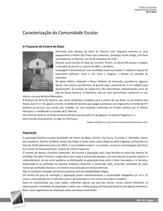 Sala Amarela
                                                                                                            Projeto Curricular de Turma
                                                                                                                         2011/2012




Caracterização da Comunidade Escolar

A Freguesia da Enxara do Bispo
                               Dominada pela silhueta da Serra do Socorro, esta freguesia remonta os seus
                               pergaminhos à história de Enxara dos Cavaleiros, povoação muito antiga, com foral
                               concedido por D. Manuel I, em 20 de novembro de 1519.
                               Durante vários séculos foi sede de Concelho. Porém, no século XIX passou a integrar
                               o Concelho da Azueira e, a partir de 1855, o de Mafra.
                               A paisagem é dominada por uma ruralidade muito acentuada. É notável a riqueza do
                               património edificado, tanto o civil como o religioso, a atestar um passado de
                               esplendor.
                               Na Igreja Matriz, dedicada a Nossa Senhora da Assunção, guardam‐se algumas
                               tábuas com pintura quinhentista de grande valor, pertencentes a um retábulo hoje
                               desaparecido. Os azulejos da capela‐mor são setecentistas representando cenas da
                               vida de Nossa Senhora. O batistério, sob um arco quinhentista, apresenta no seu
interior uma pia batismal Manuelina.
À Romaria da Serra do Socorro, que reúne excelentes condições para a prática de asa delta, ou da Senhora das
Neves, acorre a 5 de agosto, enorme multidão de devotos para pagar promessas com trigo junto à Ermida de N.ª
Senhora do Socorro, que consta, por tradição, ter sido mesquita convertida em templo católico, por D. Afonso
Henriques, e reedificada no reinado de D. Manuel.
São ainda de salientar as Festas de Nossa Senhora da Assunção (15 de agosto), na sede da Freguesia, e a
Santa Comba (6 de janeiro), no lugar de Vila Pouca
                                                          (dados recolhidos em: http://www.cmmafra.pt/concelho/enxara.asp).




População
A população distribui‐se pelas localidades de Enxara do Bispo, Terroal, Vila Pouca, Tourinha, S. Sebastião, Enxara
dos Cavaleiros, Azenha, Ervideira, Venda das Pulgas e ainda vários casais dispersos pela Freguesia, perfazendo um
total de 1643 habitantes (censo de 2001). A comunidade escolar é, no entanto, um pouco mais alargada pelo facto
de a Escola ser frequentada por crianças de outras Freguesias.
O número de idosos é bastante acentuado. No tocante à população ativa, esta distribui‐se pelos três Setores de
atividade. No Setor Primário é a agricultura que ocupa a maioria das pessoas, com uma taxa de ocupação superior à
média Nacional. Há um certo equilíbrio na distribuição da população ativa entre o Setor Secundário e o Terciário,
destacando‐se as profissões de operário (indústria alimentar e construção civil), motorista, profissões do ramo
comercial, profissões liberais e um número mais reduzido em serviços diversos.
Não se conhecem situações de extrema pobreza nem de habitabilidade indigna.
Em termos de grau de instrução, a população possui maioritariamente a escolaridade obrigatória (1º, 2º e 3º
Ciclos), contrastando com o reduzido número de licenciados e com ensino secundário completo.
Deve ser acrescentado que estes dados, referentes apenas aos pais dos alunos, teriam valores diferentes se
expressassem a totalidade da população e neste caso a média do grau de instrução baixaria com alguma relevância,
dado o peso significativo da população idosa com baixa escolaridade.


                                                                                                               EB1+JI S. Miguel 9
 