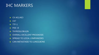 IHC MARKERS
 CK AE1/AE3
 CK7
 TTF-1
 PAX -8
 THYROGLOBULIN
 OVERALL EXCELLENT PROGNOSIS
 SPREAD TO LOCAL LYMPHNODES
 CAN METASTASIS TO LUNGS,BONE
 
