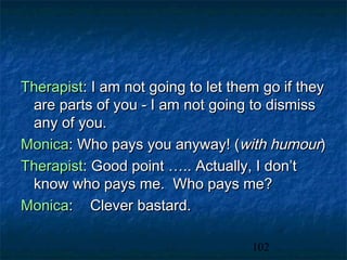 Therapist: I am not going to let them go if they
 are parts of you - I am not going to dismiss
 any of you.
Monica: Who pays you anyway! (with humour)
Therapist: Good point ….. Actually, I don’t
 know who pays me. Who pays me?
Monica: Clever bastard.

                                    102
 