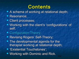 Contents
   A schema of working at relational depth;
   Resonance;
   Client processes;
   Working with the client’s ‘configurations’ of
    self;
   Configuration Theory;
   Revising Rogers’ Self-Theory;
   The developmental agenda for the
    therapist working at relational depth;
   ‘Existential Touchstones’;
   Working with Dominic and Rick.
                                      104
 