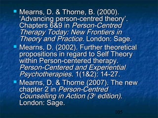    Mearns, D. & Thorne, B. (2000).
    ‘Advancing person-centred theory’.
    Chapters 6&9 in Person-Centred
    Therapy Today: New Frontiers in
    Theory and Practice. London: Sage.
   Mearns, D. (2002). Further theoretical
    propositions in regard to Self Theory
    within Person-centered therapy.
    Person-Centered and Experiential
    Psychotherapies. 1(1&2): 14-27.
   Mearns, D. & Thorne (2007). The new
    chapter 2 in Person-Centred
    Counselling in Action (3rd edition).
    London: Sage.
                                  105
 