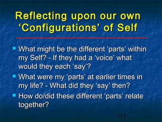 Reflecting upon our own
‘Configurations’ of Self
   What might be the different ‘parts’ within
    my Self? - If they had a ‘voice’ what
    would they each ‘say’?
   What were my ‘parts’ at earlier times in
    my life? - What did they ‘say’ then?
   How do/did these different ‘parts’ relate
    together?
                                    115
 