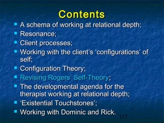 Contents
   A schema of working at relational depth;
   Resonance;
   Client processes;
   Working with the client’s ‘configurations’ of
    self;
   Configuration Theory;
   Revising Rogers’ Self-Theory;
   The developmental agenda for the
    therapist working at relational depth;
   ‘Existential Touchstones’;
   Working with Dominic and Rick.
                                      117
 