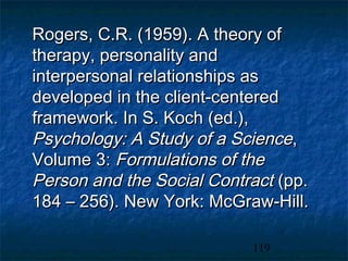 Rogers, C.R. (1959). A theory of
therapy, personality and
interpersonal relationships as
developed in the client-centered
framework. In S. Koch (ed.),
Psychology: A Study of a Science,
Volume 3: Formulations of the
Person and the Social Contract (pp.
184 – 256). New York: McGraw-Hill.

                           119
 