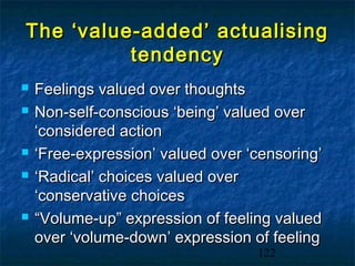 The ‘value-added’ actualising
          tendency
   Feelings valued over thoughts
   Non-self-conscious ‘being’ valued over
    ‘considered action
   ‘Free-expression’ valued over ‘censoring’
   ‘Radical’ choices valued over
    ‘conservative choices
   “Volume-up” expression of feeling valued
    over ‘volume-down’ expression of feeling
                                   122
 