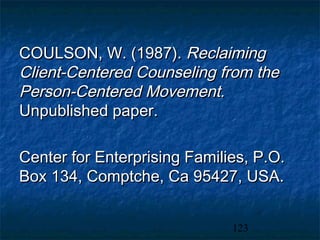 COULSON, W. (1987). Reclaiming
Client-Centered Counseling from the
Person-Centered Movement.
Unpublished paper.

Center for Enterprising Families, P.O.
Box 134, Comptche, Ca 95427, USA.


                              123
 