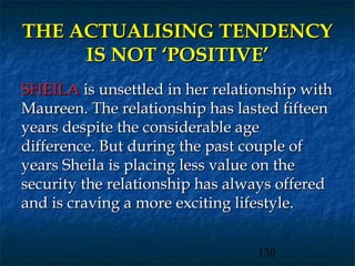 THE ACTUALISING TENDENCY
     IS NOT ‘POSITIVE’
SHEILA is unsettled in her relationship with
Maureen. The relationship has lasted fifteen
years despite the considerable age
difference. But during the past couple of
years Sheila is placing less value on the
security the relationship has always offered
and is craving a more exciting lifestyle.


                                 130
 