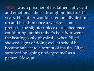 NIGEL was a prisoner of his father’s physical
and emotional abuse throughout his first 14
years. His father would ceremonially tie him
up and beat him once a week on some
pretext – the slightest piece of disobedience
could bring out his father’s belt. Nor were
the beatings only physical – when Nigel
showed signs of doing well at school he
became subject to a torrent of insults. Nigel
survived by ‘going underground’ as a
person. Now, at

                                  131
 