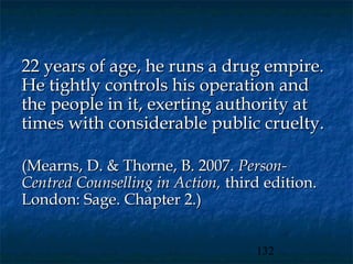 22 years of age, he runs a drug empire.
He tightly controls his operation and
the people in it, exerting authority at
times with considerable public cruelty.

(Mearns, D. & Thorne, B. 2007. Person-
Centred Counselling in Action, third edition.
London: Sage. Chapter 2.)


                                   132
 