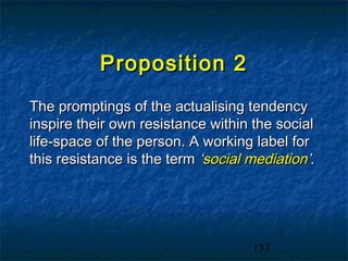 Proposition 2
The promptings of the actualising tendency
inspire their own resistance within the social
life-space of the person. A working label for
this resistance is the term ‘social mediation’.




                                    133
 