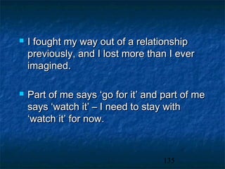    I fought my way out of a relationship
    previously, and I lost more than I ever
    imagined.

   Part of me says ‘go for it’ and part of me
    says ‘watch it’ – I need to stay with
    ‘watch it’ for now.



                                    135
 