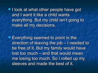   I look at what other people have got
    and I want it like a child wants
    everything. But my child isn’t going to
    make all my decisions.

   Everything seemed to point in the
    direction of leaving the job – I needed to
    be free of it. But my family would have
    lost too much – and that would mean
    me losing too much. So I rolled up my
    sleeves and made the best of it.
                                    136
 