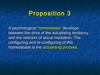 Proposition 3

A psychological ‘homeostasis’ develops
between the drive of the actualising tendency
and the restraint of social mediation. The
configuring and re-configuring of this
homeostasis is the actualising process.




                                    137
 
