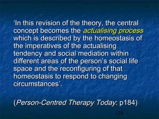 ‘In this revision of the theory, the central
concept becomes the actualising process
which is described by the homeostasis of
the imperatives of the actualising
tendency and social mediation within
different areas of the person’s social life
space and the reconfiguring of that
homeostasis to respond to changing
circumstances’.

(Person-Centred Therapy Today: p184)
                                  138
 
