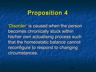 Proposition 4

‘Disorder’ is caused when the person
becomes chronically stuck within
his/her own actualising process such
that the homeostatic balance cannot
reconfigure to respond to changing
circumstances.


                             139
 