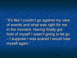 “It’s like I couldn’t go against my view
of events and what was right for me
in the moment. Having finally got
hold of myself I wasn’t going to let go
– I suppose I was scared I would lose
myself again.”

                              142
 
