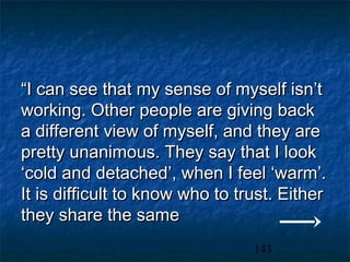 “I can see that my sense of myself isn’t
working. Other people are giving back
a different view of myself, and they are
pretty unanimous. They say that I look
‘cold and detached’, when I feel ‘warm’.
It is difficult to know who to trust. Either
they share the same
                                 143
 