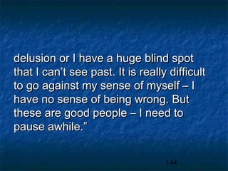 delusion or I have a huge blind spot
that I can’t see past. It is really difficult
to go against my sense of myself – I
have no sense of being wrong. But
these are good people – I need to
pause awhile.”


                                   144
 