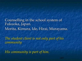 Counselling in the school system of
Fukuoka, Japan.
Morita, Kimura, Ide, Hirai, Murayama.

The student client is not only part of his
community

His community is part of him.
                                      145
 