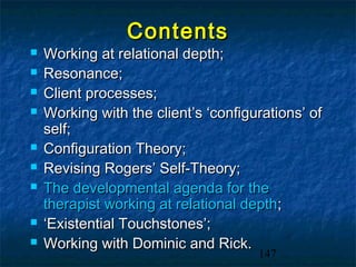 Contents
   Working at relational depth;
   Resonance;
   Client processes;
   Working with the client’s ‘configurations’ of
    self;
   Configuration Theory;
   Revising Rogers’ Self-Theory;
   The developmental agenda for the
    therapist working at relational depth;
   ‘Existential Touchstones’;
   Working with Dominic and Rick.
                                      147
 