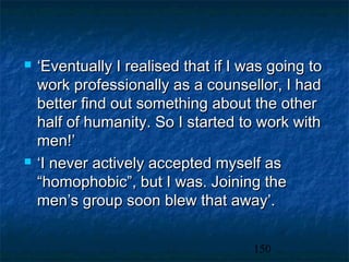    ‘Eventually I realised that if I was going to
    work professionally as a counsellor, I had
    better find out something about the other
    half of humanity. So I started to work with
    men!’
   ‘I never actively accepted myself as
    “homophobic”, but I was. Joining the
    men’s group soon blew that away’.


                                      150
 