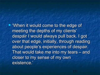    ‘When it would come to the edge of
    meeting the depths of my clients’
    despair I would always pull back. I got
    over that edge, initially, through reading
    about people’s experiences of despair.
    That would take me into my tears – and
    closer to my sense of my own
    existence.’
                                    151
 