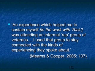    ‘An experience which helped me to
    sustain myself [in the work with ‘Rick’]
    was attending an informal ‘rap’ group of
    veterans….I used that group to stay
    connected with the kinds of
    experiencing they spoke about.’
             (Mearns & Cooper, 2005: 107)

                                  152
 