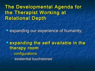 The Developmental Agenda for
the Therapist Working at
Relational Depth

   expanding our experience of humanity;

   expanding the self available in the
    therapy room
    -   configurations
    -   ‘existential touchstones’

                                    153
 