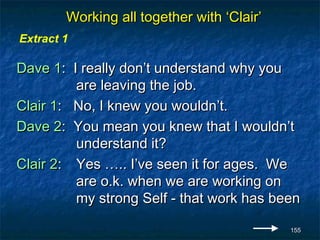 Working all together with ‘Clair’
Extract 1

Dave 1: I really don’t understand why you
         are leaving the job.
Clair 1: No, I knew you wouldn’t.
Dave 2: You mean you knew that I wouldn’t
         understand it?
Clair 2: Yes ….. I’ve seen it for ages. We
         are o.k. when we are working on
         my strong Self - that work has been

                                            155
 