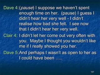 Dave 4: (pause) I suppose we haven’t spent
         enough time on her. (pause) I guess I
         didn’t hear her very well - I didn’t
         realise how bad she felt. I see now
         that I didn’t hear her very well.
Clair 4: I didn’t let her come out very often with
         you. Maybe I thought you wouldn’t like
         me if I really showed you her.
Dave 5: And perhaps I wasn’t as open to her as
         I could have been …..

                                              157
 