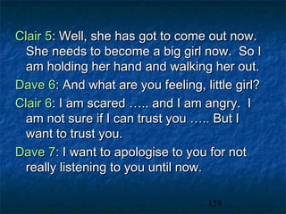 Clair 5: Well, she has got to come out now.
  She needs to become a big girl now. So I
  am holding her hand and walking her out.
Dave 6: And what are you feeling, little girl?
Clair 6: I am scared ….. and I am angry. I
  am not sure if I can trust you ….. But I
  want to trust you.
Dave 7: I want to apologise to you for not
  really listening to you until now.

                                   158
 