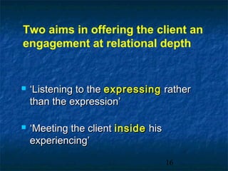 Two aims in offering the client an
engagement at relational depth


   ‘Listening to the expressing rather
    than the expression’

   ‘Meeting the client inside his
    experiencing’

                                     16
 