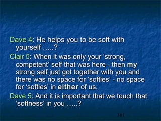 Dave 4: He helps you to be soft with
  yourself …..?
Clair 5: When it was only your ‘strong,
  competent’ self that was here - then my
  strong self just got together with you and
  there was no space for ‘softies’ - no space
  for ‘softies’ in either of us.
Dave 5: And it is important that we touch that
  ‘softness’ in you …..?
                                   161
 