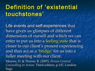 Definition of ‘existential
touchstones’
Life events and self-experiences that
have given us glimpses of different
dimensions of ourself and which we can
enter to put us into a feeling state that is
closer to our client’s present experiencing
and thus act as a ‘bridge’ for us into a
fuller meeting with our client.
Mearns, D. & Thorne, B. (2007). Person-Centred
Counselling in Action. Third edition, p.147, London:
Sage.                                          165
 