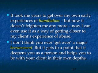    It took me years to get over my own early
    experiences of humiliation – but now it
    doesn’t frighten me any more – now I can
    even use it as a way of getting closer to
    my client’s experience of abuse.
   I don’t think you ever ‘get over’ a major
    bereavement. But it gets to a point that it
    deepens you as a person and helps you to
    be with your client in their own depths.

                                    167
 