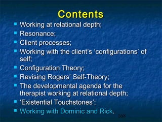 Contents
   Working at relational depth;
   Resonance;
   Client processes;
   Working with the client’s ‘configurations’ of
    self;
   Configuration Theory;
   Revising Rogers’ Self-Theory;
   The developmental agenda for the
    therapist working at relational depth;
   ‘Existential Touchstones’;
   Working with Dominic and Rick.
                                      168
 
