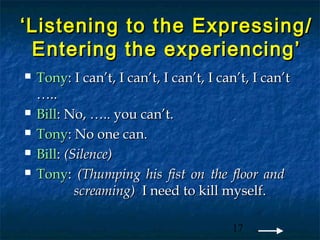 ‘ Listening to the Expressing/
  Entering the experiencing’
   Tony: I can’t, I can’t, I can’t, I can’t, I can’t
    …..
   Bill: No, ….. you can’t.
   Tony: No one can.
   Bill: (Silence)
   Tony: (Thumping his fist on the floor and
            screaming) I need to kill myself.

                                         17
 