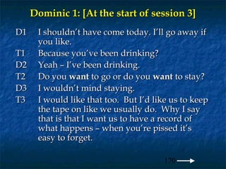 Dominic 1: [At the start of session 3]
D1    I shouldn’t have come today. I’ll go away if
      you like.
T1    Because you’ve been drinking?
D2    Yeah – I’ve been drinking.
T2    Do you want to go or do you want to stay?
D3    I wouldn’t mind staying.
T3    I would like that too. But I’d like us to keep
      the tape on like we usually do. Why I say
      that is that I want us to have a record of
      what happens – when you’re pissed it’s
      easy to forget.

                                        170
 